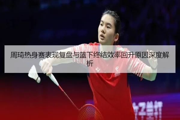 周琦热身赛表现复盘与篮下终结效率回升原因深度解析